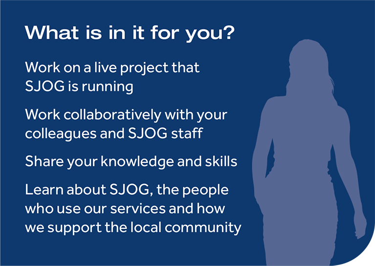 What is in it for you? Work on a live project for SJOG,Work collaboratively with colleagues and SJOG staff,Share knowledge and skills