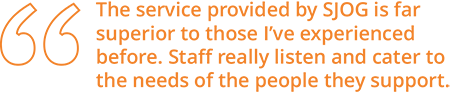 The service provided by SJOG is far superior to those I've experienced before. Staff really listen and cater to the needs of the people they support.