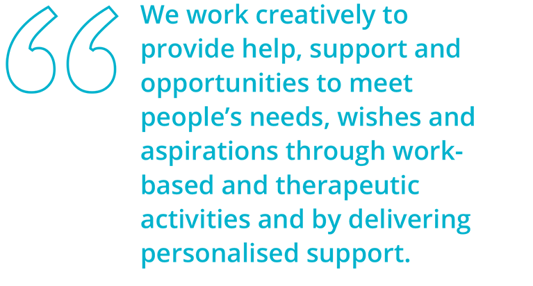 We work creatively to provide help, support and opportunities to meet
                    people’s
                    needs, wishes and aspirations through work-based and therapeutic activities and by delivering
                    personalised
                    support.