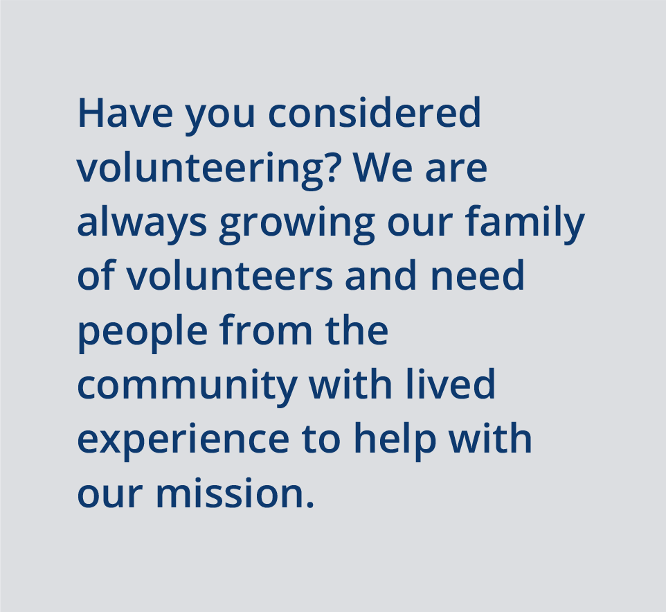 Have you considered volunteering? We are always growing our family of volunteers and need people from the community with lived experience to help with our mission.